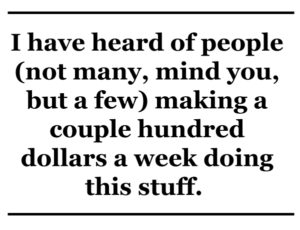 I have heard of people (not many, mind you, but a few) making a couple hundred dollars a week doing this stuff.