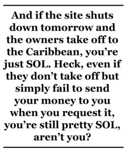 And if the site shuts down tomorrow and the owners take off to the Caribbean, you’re just SOL. Heck, even if they don’t take off but simply fail to send your money to you when you request it, you’re still pretty SOL, aren’t you?