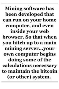 Mining software has been developed that can run on your home computer, and even inside your web browser. So that when you hitch up to a main mining server — either by running a program on your computer and connecting to the server, or simply by opening your browser on a given web page — your own computer begins doing some of the calculations necessary to maintain the bitcoin (or other) system. 