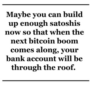 Maybe you can build up enough satoshis now so that when the next bitcoin boom comes through, your bank account will be through the roof. 